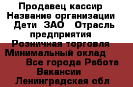 Продавец-кассир › Название организации ­ Дети, ЗАО › Отрасль предприятия ­ Розничная торговля › Минимальный оклад ­ 27 000 - Все города Работа » Вакансии   . Ленинградская обл.